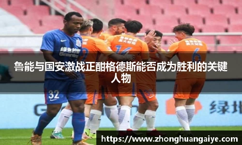 鲁能与国安激战正酣格德斯能否成为胜利的关键人物
