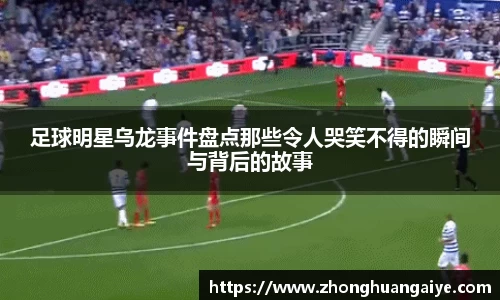 足球明星乌龙事件盘点那些令人哭笑不得的瞬间与背后的故事