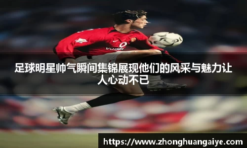 足球明星帅气瞬间集锦展现他们的风采与魅力让人心动不已